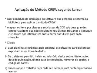 Aplicação do Método CREW segundo Larson
* usar o módulo de circulação do software que gerencia o sistemada
biblioteca para aplicar o método CREW.
* mapear os itens por classes e subclasses da CDD sob duas grandes
categorias: itens que não circularam nos últimos três anos e itensque
circularam nos últimos três anos e fazer duas listas para cada
situação.
* Dicas:
a) usar planilhas eletrônicas pois em geral os softwares parabibliotecas
exportam esses tipos de dados.
b) Se o sistema permitir, incluir no relatório dados sobre: título, autor,
data de publicação, última data de circulação, números de cópias, e
código de barras.
c) dimensionar o trabalho para cada seis semanas até contemplar todoo
acervo.
 