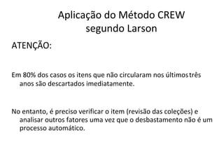 ATENÇÃO:
Aplicação do Método CREW
segundo Larson
Em 80% dos casos os itens que não circularam nos últimostrês
anos são descartados imediatamente.
No entanto, é preciso verificar o item (revisão das coleções) e
analisar outros fatores uma vez que o desbastamento não é um
processo automático.
 