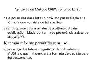 Aplicação do Método CREW segundo Larson
* De posse das duas listas o próximo passo é aplicar a
fórmula que consiste de três partes:
a) anos que se passaram desde a última data de
publicação = idade do item (de preferência a data de
copyright).
b) tempo máximo permitido sem uso.
c) presença dos fatores negativos identificados no
MUSTIE o qual influenciará a tomada de decisão pelo
desbastamento.
 