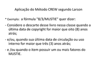 Aplicação do Método CREW segundo Larson
* Exemplo: a fórmula "8/3/MUSTIE" quer dizer:
- Considere o descarte desse livro nessa classe quando a
última data de copyright for maior que oito (8) anos
atrás;
- e/ou, quando sua última data de circulação ou uso
interno for maior que três (3) anos atrás;
- e /ou quando o item possuir um ou mais fatores do
MUSTIE.
 