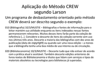 Aplicação do Método CREW
segundo Larson
Um programa de desbastamento orientado pelo método
CREW deverá ser descrito segundo o exemplo:
010 (Bibliografia) 10/3/MUSTIE – Bibliografias e fontes de informação para o
leitor mantém sua utilidade enquanto os itens indexados nessas fontes
permanecerem relevantes. Muitos desses itens farão parte da coleção de
referência […]. Considere o descarte de itens da coleção corrente sem uso
nos últimos três anos. Descarte a maioria das bibliografias com dez anos de
publicação (data de copyright) ou quando sair uma nova edição – a menos
que a bibliografia tenha uma boa média de uso interno ou de circulação.
020 (Biblioteconomia) 10/3/MUSTIE – Descarte tudo que não estiver de acordo
com a prática atual e aceitável. Também descarte edições anteriores de
livros-textos de Biblioteconomia e títulos que lidam com serviços e tipos de
materiais obsoletos ou tecnologias para bibliotecas já superadas.
 