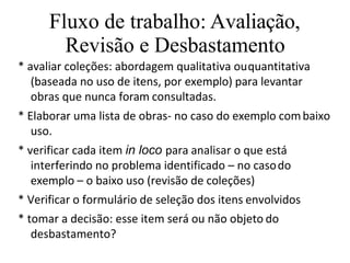 Fluxo de trabalho: Avaliação,
Revisão e Desbastamento
* avaliar coleções: abordagem qualitativa ouquantitativa
(baseada no uso de itens, por exemplo) para levantar
obras que nunca foram consultadas.
* Elaborar uma lista de obras- no caso do exemplo combaixo
uso.
* verificar cada item in loco para analisar o que está
interferindo no problema identificado – no casodo
exemplo – o baixo uso (revisão de coleções)
* Verificar o formulário de seleção dos itens envolvidos
* tomar a decisão: esse item será ou não objeto do
desbastamento?
 