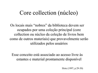 Core collection (núcleo)
Os locais mais “nobres” da biblioteca devem ser
ocupados por uma coleção principal (core
collection ou núcleo da coleção de livros bem
como de outros materiais) que provavelmente serão
utilizados pelos usuários
Esse conceito está associado ao acesso livre às
estantes e material prontamente disponível
Slote (1997, p 29-30)
 