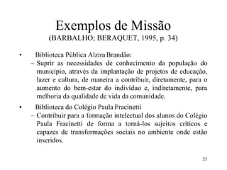25
Exemplos de Missão
(BARBALHO; BERAQUET, 1995, p. 34)
• Biblioteca Pública AlziraBrandão:
– Suprir as necessidades de conhecimento da população do
município, através da implantação de projetos de educação,
lazer e cultura, de maneira a contribuir, diretamente, para o
aumento do bem-estar do indivíduo e, indiretamente, para
melhoria da qualidade de vida da comunidade.
• Biblioteca do Colégio Paula Fracinetti
– Contribuir para a formação intelectual dos alunos do Colégio
Paula Fracinetti de forma a torná-los sujeitos críticos e
capazes de transformações sociais no ambiente onde estão
inseridos.
 