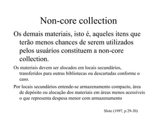 Non-core collection
Os demais materiais, isto é, aqueles itens que
terão menos chances de serem utilizados
pelos usuários constituem a non-core
collection.
Os materiais devem ser alocados em locais secundários,
transferidos para outras bibliotecas ou descartadas conforme o
caso.
Por locais secundários entende-se armazenamento compacto, área
de depósito ou alocação dos materiais em áreas menos acessíveis
o que representa despesa menor com armazenamento
Slote (1997, p 29-30)
 