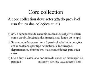 Core collection
A core collection deve reter x% do provável
uso futuro das coleções atuais.
a) X% é dependente de cada biblioteca (seus objetivos bem
como da obsolescência dos materiais ao longo do tempo)
b) Se as condições permitirem é possível subdividir coleções
em subcoleções por tipo de materiais, localização,
departamento, entre outros mais convenientes para cada
caso.
c) Uso futuro é calculado por meio de dados de circulação do
passado Slote (1997, p 29-30) e Lancaster (2004, p. 51)
 