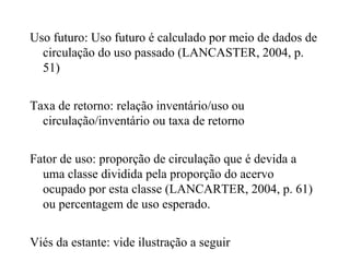 Uso futuro: Uso futuro é calculado por meio de dados de
circulação do uso passado (LANCASTER, 2004, p.
51)
Taxa de retorno: relação inventário/uso ou
circulação/inventário ou taxa de retorno
Fator de uso: proporção de circulação que é devida a
uma classe dividida pela proporção do acervo
ocupado por esta classe (LANCARTER, 2004, p. 61)
ou percentagem de uso esperado.
Viés da estante: vide ilustração a seguir
 