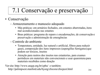 • Conservação
– Armazenamento e manuseio adequado
• Más práticas: em armários fechados, em estantes abarrotadas,itens
mal acondicionados nas estantes
• Boas práticas: programa de reparo e encadernações, de conservação e
preservação e administração de emergências
– Controle do ambiente
• Temperatura, umidade, luz natural e artificial, filtros para reduzir
gases, composição dos itens impressos (aspergillas furnigatus)que
podem ser tóxicos, insetos
• Atenção para rastros dos insetos nas estanterias, para exames
periódicos em materiais não convencionais e usar quarentena para
materiais recebidos como doação
Ver site: http://www.arqsp.org.br/cpba/ e também:
http://palimpsest.stanford.edu/byorg/chicora/chicpest.html 264
7.1 Conservação e preservação
 