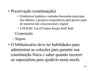 266
• Preservação (continuação)
• Estabelecer padrões e métodos buscando participar
dos debates e projetos cooperativos para preservação
de material não convencional e digital
• LOCKSS: Lot of Copies Keeps Stuff Safe
–Cooperação
–Seguro
• O bibliotecário deve ter habilidades para
administrar as coleções para garantir sua
constituição física e saber quando recorrer
ao especialista para ajudá-lo nesta tarefa.
 