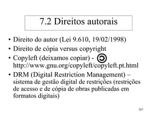 267
• Direito do autor (Lei 9.610, 19/02/1998)
• Direito de cópia versus copyright
• Copyleft (deixamos copiar) -
http://www.gnu.org/copyleft/copyleft.pt.html
• DRM (Digital Restriction Management) –
sistema de gestão digital de restrições (restrições
de acesso e de cópia de obras publicadas em
formatos digitais)
7.2 Direitos autorais
 