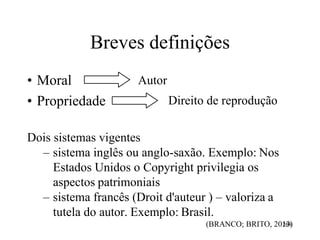 Breves definições
• Moral
• Propriedade
Autor
Direito de reprodução
Dois sistemas vigentes
– sistema inglês ou anglo-saxão. Exemplo: Nos
Estados Unidos o Copyright privilegia os
aspectos patrimoniais
– sistema francês (Droit d'auteur ) – valoriza a
tutela do autor. Exemplo: Brasil.
(BRANCO; BRITO, 201
26
38
)
 