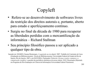 Copyleft
• Refere-se ao desenvolvimento de softwares livres
da restrição dos direitos autorais e, portanto, aberto
para estudo e aperfeiçoamento contínuo.
• Surgiu no final da década de 1980 para recuperar
as liberdades perdidas com a mercantilização da
informática – Richard Stallman
• Seu princípio filosófico passou a ser aplicado a
qualquer tipo de obra.
baseado em: SOARES, Susana Montenegro. A aquisição na era digital. 2007. Trabalho de Conclusão de Curso
(Graduação em Biblioteconomia)– Escola de Biblioteconomia, Universidade Federal do Estado do Rio de
Janeiro, Rio de Janeiro, 2007 e em OLIVEIRA, Flasleandro Vieira de A licença creative commons e a
comunicação científica: a questão dos periódicos eletrônicos de acesso aberto. 2010. Dissertação (Mestrado
em Programa de Pós-Graduação em Ciência da Informação)-Universidade Federal Fluminense.
269
 