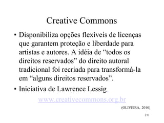 271
Creative Commons
• Disponibiliza opções flexíveis de licenças
que garantem proteção e liberdade para
artistas e autores. A idéia de “todos os
direitos reservados” do direito autoral
tradicional foi recriada para transformá-la
em “alguns direitos reservados”.
• Iniciativa de Lawrence Lessig
www.creativecommons.org.br
(OLIVEIRA, 2010)
 