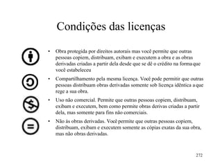 272
Condições das licenças
• Obra protegida por direitos autorais mas você permite que outras
pessoas copiem, distribuam, exibam e executem a obra e as obras
derivadas criadas a partir dela desde que se dê o crédito na formaque
você estabeleceu
• Compartilhamento pela mesma licença. Você pode permitir que outras
pessoas distribuam obras derivadas somente sob licença idêntica a que
rege a sua obra.
• Uso não comercial. Permite que outras pessoas copiem, distribuam,
exibam e executem, bem como permite obras derivas criadas a partir
dela, mas somente para fins não comerciais.
• Não às obras derivadas. Você permite que outras pessoas copiem,
distribuam, exibam e executem somente as cópias exatas da sua obra,
mas não obras derivadas.
 