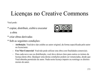 273
Licenças no Creative Commons
Você pode:
* copiar, distribuir, exibire executar
a obra
* criar obras derivadas
* Sob as seguintes condições:
– Atribuição. Você deve dar crédito ao autor original, da forma especificada pelo autor
ou licenciante.
– Uso Não-Comercial. Você não pode utilizar esta obra com finalidades comerciais.
– Para cada novo uso ou distribuição, você deve deixar claro para outros os termos da
licença desta obra. Qualquer uma destas condições podem ser renunciadas, desde que
Você obtenha permissão do autor. Nada nesta licença impairs ou restringe os direitos
morais do autor.
 
