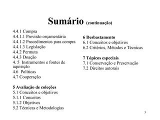 Sumário (continuação)
4.4.1 Compra
4.4.1.1 Previsão orçamentária
4.4.1.2 Procedimentos para compra
4.4.1.3 Legislação
4.4.2 Permuta
4.4.3 Doação
4. 5 Instrumentos e fontes de
aquisição
4.6 Políticas
4.7 Cooperação
5 Avaliação de coleções
5.1 Conceitos e objetivos
5.1.1 Conceitos
5.1.2 Objetivos
5.2 Técnicas e Metodologias
6 Desbastamento
6.1 Conceitos e objetivos
6.2 Critérios, Métodos e Técnicas
7 Tópicos especiais
7.1 Conservação e Preservação
7.2 Direitos autorais
 