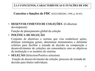 31
Conceitos e funções de FDC (FIGUEIREDO, 1998, p. 84-85)
• DESENVOLVIMENTO DE COLEÇÕES (Collection
development)
Função de planejamento global da coleção
• POLÍTICA DE SELEÇÃO
Conjunto de diretrizes e normas que visa estabelecer ações,
delinear estratégias gerais, determinar instrumentos e delimitar
critérios para facilitar a tomada de decisão na composição e
desenvolvimento de coleções em consonância com os objetivos
da instituição e os usuários do sistema.
• SELEÇÃO (Selection/Positive selection)
Função do desenvolvimento da coleção; processo de tomada de
decisão para títulos individuais.
2.1.3 CONCEITOS, CARACTERÍSTICAS E FUNÇÕES DE FDC
 