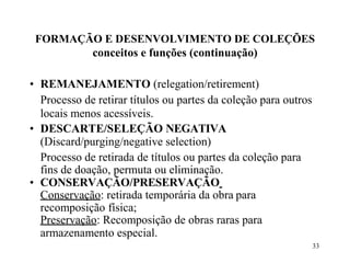 33
FORMAÇÃO E DESENVOLVIMENTO DE COLEÇÕES
conceitos e funções (continuação)
• REMANEJAMENTO (relegation/retirement)
Processo de retirar títulos ou partes da coleção para outros
locais menos acessíveis.
• DESCARTE/SELEÇÃO NEGATIVA
(Discard/purging/negative selection)
Processo de retirada de títulos ou partes da coleção para
fins de doação, permuta ou eliminação.
• CONSERVAÇÃO/PRESERVAÇÃO
Conservação: retirada temporária da obra para
recomposição física;
Preservação: Recomposição de obras raras para
armazenamento especial.
 