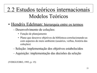 35
Modelos Teóricos
• Hendrix Edelman: hierarquia entre os termos
– Desenvolvimento de coleções:
• Função de planejamento
• Plano que descreve objetivos da biblioteca correlacionando-as
com aspectos do meio ambiente (usuários, verbas, história das
coleções)
– Seleção: implementação dos objetivos estabelecidos
– Aquisição: implementação das decisões da seleção
(VERGUEIRO, 1993, p. 15)
2.2 Estudos teóricos internacionais
 