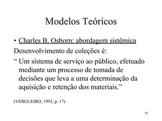 38
Modelos Teóricos
• Charles B. Osborn: abordagem sistêmica
Desenvolvimento de coleções é:
“ Um sistema de serviço ao público, efetuado
mediante um processo de tomada de
decisões que leva a uma determinação da
aquisição e retenção dos materiais.”
(VERGUEIRO, 1993, p. 17)
 