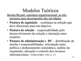 39
Modelos Teóricos
Bonita Bryant: estrutura organizacional: as três
posturas para desempenho das atividades
• Postura de aquisição – confiança na seleção que
deve direcionar para um objetivo.
• Postura de seleção – responsabilidade pelo
desenvolvimento da coleção e interação entre
usuários.
• Postura de administração e DC – distribuição de
tarefas e responsabilidades, articulação entre
política e desbastamento sistemático, análise do
orçamento, alocação e controle dos recursos
informacionais. (VERGUEIRO, 1993, p. 17)
 