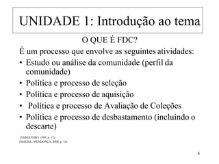 O QUE É FDC?
É um processo que envolve as seguintes atividades:
• Estudo ou análise da comunidade (perfil da
comunidade)
• Política e processo de seleção
• Política e processo de aquisição
• Política e processo de Avaliação de Coleções
• Política e processo de desbastamento (incluindo o
descarte)
(VERGUEIRO, 1989, p. 17)
(MACIEL; MENDONÇA, 2000, p. 16)
UNIDADE 1: Introdução ao tema
 