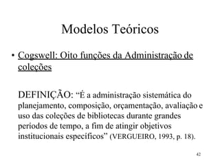 42
Modelos Teóricos
• Cogswell: Oito funções da Administração de
coleções
DEFINIÇÃO: “É a administração sistemática do
planejamento, composição, orçamentação, avaliação e
uso das coleções de bibliotecas durante grandes
períodos de tempo, a fim de atingir objetivos
institucionais específicos” (VERGUEIRO, 1993, p. 18).
 