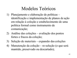 43
Modelos Teóricos
1) Planejamento e elaboração de políticas –
identificação e implementação de planos de ação
em relação à coleção e estabelecimento de uma
política formal como instrumento de
comunicação;
2) Análise das coleções – avaliação dos pontos
fortes e fracos da coleção;
3) Seleção de materiais – expansão das coleções
4) Manutenção da coleção – re-seleção (o que será
mantido, preservado ou descartado);
 