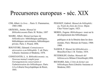 Precursores europeus - séc. XIX
CIM, Albert. Le livre. .. Paris: E. Flammarion,
1905-1908.
GRÄESEL, Arnim. Manual de
Bibliothéconomie.Paris: H. Welter, 1897
MAIRE, Albert. Manuel partique du
bibliothécaire: bibliothéques publiques,
bibliothéques universitaires, bibliothéques
privées. Paris: J. Pieard, 1896.
ROUVEYRE, Edouard. Connaissances
nécessaires a un bibliophile. 2. ed. Paris:
Librairie Aneienne et Moderne, 1878.
CONSTANTIN, L. A. Bibliothéconomie; ou,
Nouveau manuel complet pour
I'arrangement,Ia conservatión et
I'administration des bibliotheques. Paris:
A La Librarie Encyclopédique de Roret,
1841.
PEIGNOT, Gabriel. Manuel du bibliophile;
ou, Traité du choix des livres. Dijon:
Chez Victor Lagier, 1823.
MOREL, Eugene. Bibliotheques: essai sur le
dévelopmement des bibliotheques
publiques et de la librairie dans les deux
mondes. Paris: Mereure de Franee, 1908-
1909.
NAMUR, P. Manuel du bibliothécaire. . .
Bruxelles:Chez J. B. Tircher, 1834.
PETZHOLDT, Giulius. Manuale del
bibliotecario.Milano:UlrieoHoepli,1894.
RICHARD, Jules. L'Arte de former une
bibliotheque.Paris:Librairie Aneienne et
Moderne,1883.
 