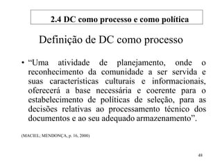 48
Definição de DC como processo
• “Uma atividade de planejamento, onde o
reconhecimento da comunidade a ser servida e
suas características culturais e informacionais,
oferecerá a base necessária e coerente para o
estabelecimento de políticas de seleção, para as
decisões relativas ao processamento técnico dos
documentos e ao seu adequado armazenamento”.
(MACIEL; MENDONÇA, p. 16, 2000)
2.4 DC como processo e como política
 