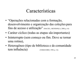 49
Características
• “Operações relacionadas com a formação,
desenvolvimento e organização das coleções para
fins de acesso e utilização” (MACIEL; MENDONÇA, 2000, p. 16)
• Caráter cíclico (todas as etapas são importantes)
• Ininterrupto (sem começo ou fim. Deve se tornar
uma rotina),
• Heterogêneo (tipo de biblioteca e de comunidade
tem influência) (VERGUEIRO, 1989, p. 16)
 
