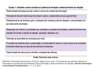 SANTOS, Raimunda Fernanda dos; VITULLO, Nadia Aurora Vanti. A importância dos estudos métricos da
informação na construção de indicadores para a formação e desenvolvimento de coleções. Revista Informação
na Sociedade Contemporânea, v. 1, n. 2, 2017.
 