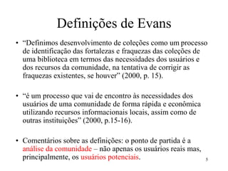 Definições de Evans
• “Definimos desenvolvimento de coleções como um processo
de identificação das fortalezas e fraquezas das coleções de
uma biblioteca em termos das necessidades dos usuários e
dos recursos da comunidade, na tentativa de corrigir as
fraquezas existentes, se houver” (2000, p. 15).
• “é um processo que vai de encontro às necessidades dos
usuários de uma comunidade de forma rápida e econômica
utilizando recursos informacionais locais, assim como de
outras instituições” (2000, p.15-16).
• Comentários sobre as definições: o ponto de partida é a
análise da comunidade – não apenas os usuários reais mas,
principalmente, os usuários potenciais. 5
 