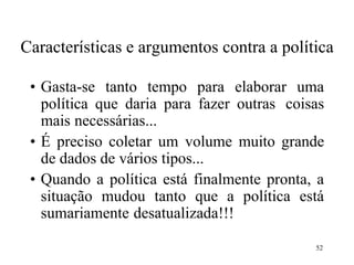 52
Características e argumentos contra a política
• Gasta-se tanto tempo para elaborar uma
política que daria para fazer outras coisas
mais necessárias...
• É preciso coletar um volume muito grande
de dados de vários tipos...
• Quando a política está finalmente pronta, a
situação mudou tanto que a política está
sumariamente desatualizada!!!
 