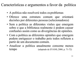 53
Características e argumentos a favor da política
• A política não resolverá todos osproblemas
• Oferece uma estrutura comum que orientará
decisões por diferentes pessoas (selecionadores)
• Sem a política as diferentes visões que emergem
sobre o que a biblioteca realmente é podem causar
confusões assim como as divergências de opiniões.
• Com a política as diferentes opiniões que emergem
podem enriquecer o trabalho pois todos refletem a
partir de um documento comum.
• Atualizar a política anualmente consome menos
tempo (adaptado de EVANS, 2000, p. 71-72)
 