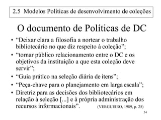 54
O documento de Políticas de DC
• “Deixar clara a filosofia a nortear o trabalho
bibliotecário no que diz respeito à coleção”;
• “tornar público relacionamento entre o DC e os
objetivos da instituição a que esta coleção deve
servir”;
• “Guia prático na seleção diária de itens”;
• “Peça-chave para o planejamento em larga escala”;
• Diretriz para as decisões dos bibliotecários em
relação à seleção [...] e à própria administração dos
recursos informacionais”. (VERGUEIRO, 1989, p. 25)
2.5 Modelos Políticas de desenvolvimento de coleções
 