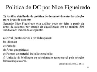 56
Política de DC por Nice Figueiredo
2) Análise detalhada da política de desenvolvimento da coleção
para áreas de assunto
Segundo Nice Figueiredo esta análise pode ser feita a partir da
áreas de assuntos por arranjo de classificação em no mínimo 500
subdivisões indicando o seguinte:
a) Nível (pontos fortes e nível desejado);
b) Idiomas;
c) Período;
d) Áreas geográficas;
e) Formas de material incluído e excluído;
f) Unidade da biblioteca ou selecionador responsável pela seleção
básica naquela área.
(FIGUEIREDO, 1998, p. 42-44)
 