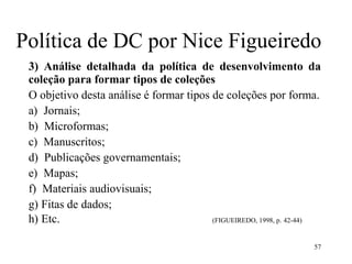 57
Política de DC por Nice Figueiredo
3) Análise detalhada da política de desenvolvimento da
coleção para formar tipos de coleções
O objetivo desta análise é formar tipos de coleções por forma.
a) Jornais;
b) Microformas;
c) Manuscritos;
d) Publicações governamentais;
e) Mapas;
f) Materiais audiovisuais;
g) Fitas de dados;
h) Etc. (FIGUEIREDO, 1998, p. 42-44)
 