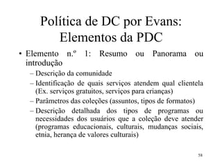 58
Política de DC por Evans:
Elementos da PDC
• Elemento n.º 1: Resumo ou Panorama ou
introdução
– Descrição da comunidade
– Identificação de quais serviços atendem qual clientela
(Ex. serviços gratuitos, serviços para crianças)
– Parâmetros das coleções (assuntos, tipos de formatos)
– Descrição detalhada dos tipos de programas ou
necessidades dos usuários que a coleção deve atender
(programas educacionais, culturais, mudanças sociais,
etnia, herança de valores culturais)
 