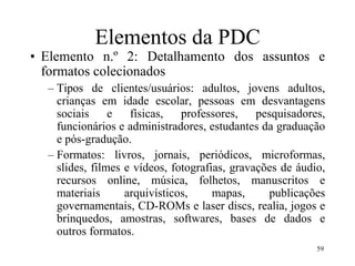59
Elementos da PDC
• Elemento n.º 2: Detalhamento dos assuntos e
formatos colecionados
– Tipos de clientes/usuários: adultos, jovens adultos,
crianças em idade escolar, pessoas em desvantagens
sociais e físicas, professores, pesquisadores,
funcionários e administradores, estudantes da graduação
e pós-gradução.
– Formatos: livros, jornais, periódicos, microformas,
slides, filmes e vídeos, fotografias, gravações de áudio,
recursos online, música, folhetos, manuscritos e
materiais arquivísticos, mapas, publicações
governamentais, CD-ROMs e laser discs, realia, jogos e
brinquedos, amostras, softwares, bases de dados e
outros formatos.
 