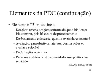 60
Elementos da PDC (continuação)
• Elemento n.º 3: miscelâneas
– Doações: receba doações somente do que a biblioteca
iria comprar, pois há custos de processamento
– Desbastamento e descarte: quantos exemplares manter?
– Avaliação: para objetivos internos, comparações ou
avaliar a seleção?
– Reclamações e censura
– Recursos eletrônicos: é recomendado uma política em
separado
(EVANS, 2000, p. 82-84)
 