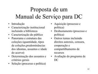 Proposta de um
Manual de Serviço para DC
• Introdução
• Caracterização institucional
incluindo a biblioteca
• Caracterização do público
• Panorama e estrutura das
coleções (quantidade, tipos
de coleções,predominâncias
dos idiomas, assuntos e idade
do acervo)
• Determinação dos assuntos e
critérios gerais
• Seleção (processo e política)
• Aquisição (processo e
política)
• Desbastamento (processo e
política)
• Outros temas incluindo
direitos autorais, censura,
cooperação e
compartilhamento de
recursos
• Avaliação do programa de
DC
62
 