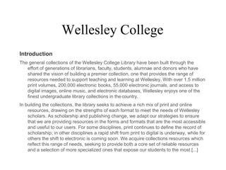Wellesley College
Introduction
The general collections of the Wellesley College Library have been built through the
effort of generations of librarians, faculty, students, alumnae and donors who have
shared the vision of building a premier collection, one that provides the range of
resources needed to support teaching and learning at Wellesley. With over 1.5 million
print volumes, 200,000 electronic books, 55,000 electronic journals, and access to
digital images, online music, and electronic databases, Wellesley enjoys one of the
finest undergraduate library collections in thecountry.
In building the collections, the library seeks to achieve a rich mix of print and online
resources, drawing on the strengths of each format to meet the needs of Wellesley
scholars. As scholarship and publishing change, we adapt our strategies to ensure
that we are providing resources in the forms and formats that are the most accessible
and useful to our users. For some disciplines, print continues to define the record of
scholarship; in other disciplines a rapid shift from print to digital is underway, while for
others the shift to electronic is coming soon. We acquire collections resources which
reflect this range of needs, seeking to provide both a core set of reliable resources
and a selection of more specialized ones that expose our students to the most [...]
 