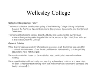 Wellesley College
Collection Development Policy
The overall collection development policy of the Wellesley College Library comprises
those of the Archives, Special Collections, Government Documents, and the General
Collections.
The General Collections policies described below are supplemented by individual
statements regarding collecting priorities for the various subject disciplines included
in the curriculum of the College.
General Policies
While the increasing availability of electronic resources in all disciplines has called for
continual reassessment of our format preferences, the overriding policies guiding
acquisitions have not changed:
We acquire materials based on demonstrated need, anticipated use and available
funding.
We support intellectual freedom by representing a diversity of opinions and viewpoints;
we seek to represent scholarship from both mainstream and alternative domestic and
foreign presses [...].
 