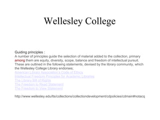 Wellesley College
Guiding principles :
A number of principles guide the selection of material added to the collection, primary
among them are equity, diversity, scope, balance and freedom of intellectual pursuit.
These are outlined in the following statements, devised by the library community, which
the Wellesley College Library endorses;
American Library Association’s Code of Ethics
Intellectual Freedom Principles for Academic Libraries
The Library Bill of Rights
The Freedom to Read Statement
The Freedom to View Statement
http://www.wellesley.edu/lts/collections/collectiondevelopment/cdpolicies/cdmain#notacq
 