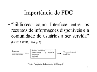 7
e controle
Importância de FDC
• “biblioteca como Interface entre os
recursos de informações disponíveis e a
comunidade de usuários a ser servida”
(LANCASTER, 1996, p. 2) .
Recursos
informacionais
Comunidades de
usuários
Fonte: Adaptado de Lancaster (1996, p. 2)
Seleção, aquisição e
tratamento da serviços
Informação
registrada
 
