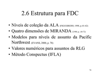 2.6 Estrutura para FDC
• Níveis de coleção da ALA (FIGUEIREDO, 1998, p.41-42)
• Quatro dimensões de MIRANDA (1980, p. .68-72)
• Modelos para níveis de assunto da Pacific
Northwest (EVANS, 2000, p. 78)
• Valores numéricos para assuntos da RLG
• Método Conspectus (IFLA)
74
 