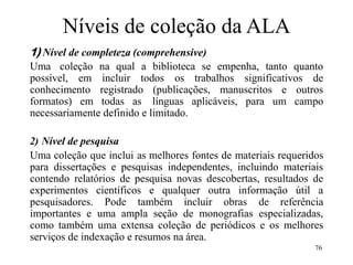 76
Níveis de coleção da ALA
1) Nível de completeza (comprehensive)
Uma coleção na qual a biblioteca se empenha, tanto quanto
possível, em incluir todos os trabalhos significativos de
conhecimento registrado (publicações, manuscritos e outros
formatos) em todas as línguas aplicáveis, para um campo
necessariamente definido e limitado.
2) Nível de pesquisa
Uma coleção que inclui as melhores fontes de materiais requeridos
para dissertações e pesquisas independentes, incluindo materiais
contendo relatórios de pesquisa novas descobertas, resultados de
experimentos científicos e qualquer outra informação útil a
pesquisadores. Pode também incluir obras de referência
importantes e uma ampla seção de monografias especializadas,
como também uma extensa coleção de periódicos e os melhores
serviços de indexação e resumos na área.
 