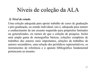77
Níveis de coleção da ALA
3) Nível de estudo
Uma coleção adequada para apoiar trabalho de curso de graduação
e pós-graduação, ou estudo individual; isto é, adequada para manter
o conhecimento de um assunto requerido para propósitos limitados
ou generalizados, ou menos do que a coleção de pesquisa. Inclui
uma ampla gama de monografias básicas, coleções completas de
trabalhos dos autores mais importantes, seleções de trabalhos de
autores secundários, uma seleção dos periódicos representativos, os
instrumentos de referência e o aparato bibliográfico fundamental
pertencente ao assunto.
 