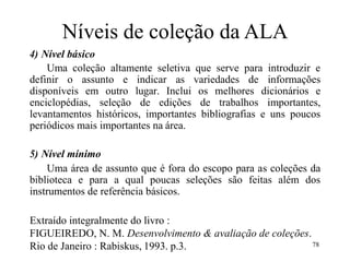 Níveis de coleção da ALA
4) Nível básico
Uma coleção altamente seletiva que serve para introduzir e
definir o assunto e indicar as variedades de informações
disponíveis em outro lugar. Inclui os melhores dicionários e
enciclopédias, seleção de edições de trabalhos importantes,
levantamentos históricos, importantes bibliografias e uns poucos
periódicos mais importantes na área.
5) Nível mínimo
Uma área de assunto que é fora do escopo para as coleções da
biblioteca e para a qual poucas seleções são feitas além dos
instrumentos de referência básicos.
Extraído integralmente do livro :
FIGUEIREDO, N. M. Desenvolvimento & avaliação de coleções.
Rio de Janeiro : Rabiskus, 1993. p.3. 78
 